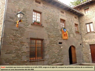 Rupit municipio que toma ese nombre en el año 1959, surge en el siglo XII, aunque las primeras noticias de su existencia
aparecen en unos documentos del año 968.
 