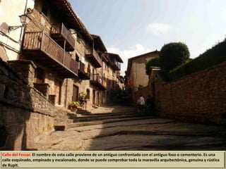 Calle del Fossar. El nombre de esta calle proviene de un antiguo confrontado con el antiguo foso o cementerio. Es una
calle esquinado, empinado y escalonado, donde se puede comprobar toda la maravilla arquitectónica, genuina y rústica
de Rupit.
 