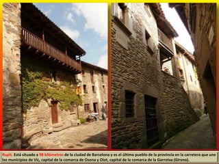 Rupit. Está situado a 98 kilómetros de la ciudad de Barcelona y es el último pueblo de la provincia en la carretera que une
los municipios de Vic, capital de la comarca de Osona y Olot, capital de la comarca de la Garrotxa (Girona).
 