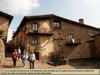 Rupit es un pueblo formado en casi su totalidad por casas de piedra que ha sabido conservar la esencia medieval de
antaño. Sus calles son estrechas, algunas de ellas adoquinadas.
 