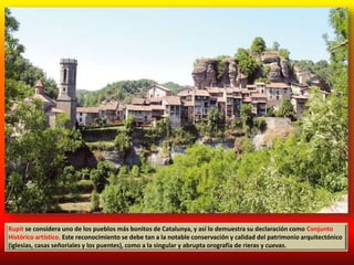 Rupit se considera uno de los pueblos más bonitos de Catalunya, y así lo demuestra su declaración como Conjunto
Histórico artístico. Este reconocimiento se debe tan a la notable conservación y calidad del patrimonio arquitectónico
(iglesias, casas señoriales y los puentes), como a la singular y abrupta orografía de rieras y cuevas.
 