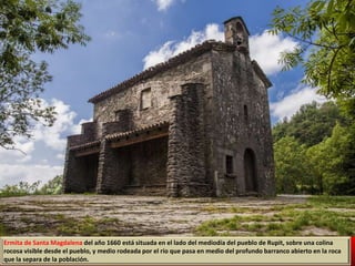 Ermita de Santa Magdalena del año 1660 está situada en el lado del mediodía del pueblo de Rupit, sobre una colina
rocosa visible desde el pueblo, y medio rodeada por el río que pasa en medio del profundo barranco abierto en la roca
que la separa de la población.
 