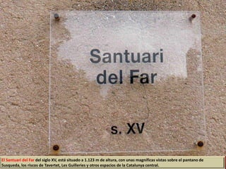 El Santuari del Far del siglo XV, está situado a 1.123 m de altura, con unas magníficas vistas sobre el pantano de
Susqueda, los riscos de Tavertet, Les Guilleries y otros espacios de la Catalunya central.
 