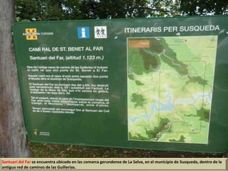 Santuari del Far se encuentra ubicado en las comarca gerundense de La Selva, en el municipio de Susqueda, dentro de la
antigua red de caminos de las Guillerias.
 