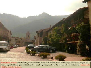 Els Hostalets d`en Bas calle Teixeda y sus casas con los balcones de madera llenos de flores que ofrecen una imagen que
ha sido reproducida por gran cantidad de pintores y fotógrafos y que ha hecho que el núcleo fuera declarado Monumento
Histórico-Artístico Nacional.
 