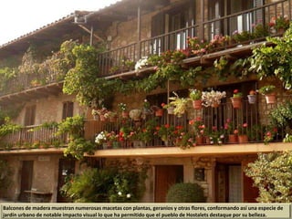 Balcones de madera muestran numerosas macetas con plantas, geranios y otras flores, conformando así una especie de
jardín urbano de notable impacto visual lo que ha permitido que el pueblo de Hostalets destaque por su belleza.
 