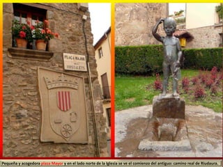 Pequeña y acogedora plaza Mayor y en el lado norte de la Iglesia se ve el comienzo del antiguo: camino real de Riudaura.
 