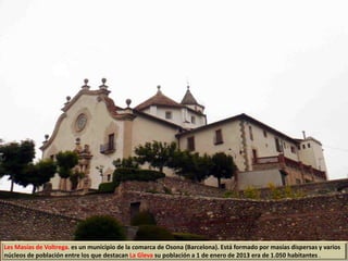 Les Masías de Voltrega. es un municipio de la comarca de Osona (Barcelona). Está formado por masías dispersas y varios
núcleos de población entre los que destacan La Gleva su población a 1 de enero de 2013 era de 1.050 habitantes .
 