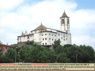 Santuario de la Gleva (1766) Arquitecto: Josep Morató Sellés) Les primeras noticias que se tienen datan del 1280. El
santuario proviene de un primer oratorio, con varias reformas duró hasta el 1327, fecha en que comenzaron las obras que
duraron casi un siglo. Sabemos que era de una sola nave y que fue ampliado en 1671.
 