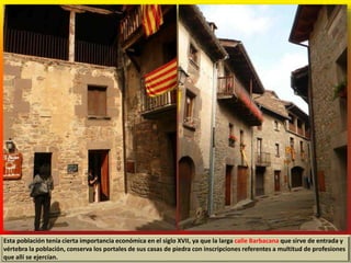 Esta población tenía cierta importancia económica en el siglo XVII, ya que la larga calle Barbacana que sirve de entrada y
vértebra la población, conserva los portales de sus casas de piedra con inscripciones referentes a multitud de profesiones
que allí se ejercían.
 