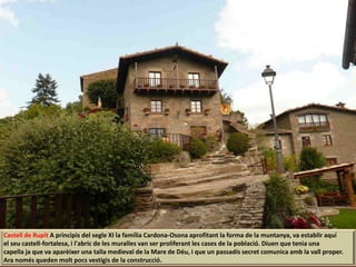 Castell de Rupit A principis del segle XI la família Cardona-Osona aprofitant la forma de la muntanya, va establir aquí
el seu castell-fortalesa, i l'abric de les muralles van ser proliferant les cases de la població. Diuen que tenia una
capella ja que va aparèixer una talla medieval de la Mare de Déu, i que un passadís secret comunica amb la vall proper.
Ara només queden molt pocs vestigis de la construcció.
 