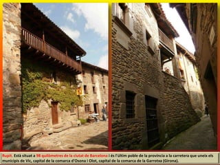 Rupit. Està situat a 98 quilòmetres de la ciutat de Barcelona i és l'últim poble de la província a la carretera que uneix els
municipis de Vic, capital de la comarca d'Osona i Olot, capital de la comarca de la Garrotxa (Girona).
 