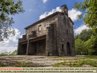 Ermita de Santa Magdalena de l'any 1660, està situada al costat del migdia del poble de Rupit, sobre un pujol rocós visible
des del poble, i mig envoltada pel riu que passa enmig del profund barranc obert a la roca que la separa de la població.
 