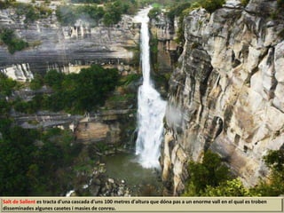 Salt de Sallent es tracta d'una cascada d'uns 100 metres d'altura que dóna pas a un enorme vall en el qual es troben
disseminades algunes casetes i masies de conreu.
 