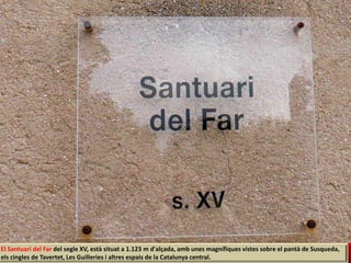 El Santuari del Far del segle XV, està situat a 1.123 m d'alçada, amb unes magnífiques vistes sobre el pantà de Susqueda,
els cingles de Tavertet, Les Guilleries i altres espais de la Catalunya central.
 