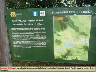 Santuari del Far es troba ubicat a les comarca de la Selva, al municipi de Susqueda, dins de l'antiga xarxa de camins de les
Guilleries.
 