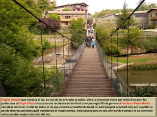 El pont penjant que travessa el riu, en una de les entrades al poble. Vista la necessitat d'unir per mitjà d'un pont les
poblacions de Rupit i Pruit situats en una recolzada del riu Pruit a mitjan segle XX els germans Francisco i Pedro Rovira
van idear construir i instal·lar sobre el riu que envolta la localitat de Rupit un pont penjant prou fort com per suportar el
pas de diverses persones quel transitessin al mateix temps. Amb aquest pont es van unir banda i banda i es va constituir
així en un dels majors atractius del lloc.
 
