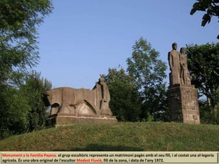 Monument a la Família Payesa. el grup escultòric representa un matrimoni pagès amb el seu fill, i al costat una al·legoria
agrícola. És una obra original de l'escultor Modest Fluvià, fill de la zona, i data de l'any 1972.
 