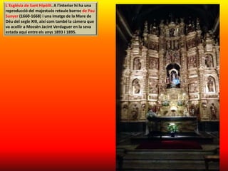 L`Església de Sant Hipòlit. A l'interior hi ha una
reproducció del majestuós retaule barroc de Pau
Sunyer (1660-1668) i una imatge de la Mare de
Déu del segle XIII, així com també la càmera que
va acollir a Mossèn Jacint Verdaguer en la seva
estada aquí entre els anys 1893 i 1895.
 