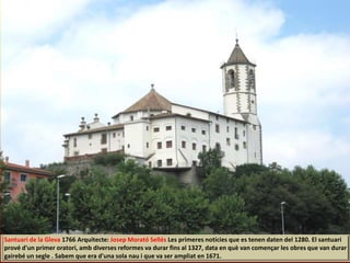 Santuari de la Gleva 1766 Arquitecte: Josep Morató Sellés Les primeres notícies que es tenen daten del 1280. El santuari
prové d'un primer oratori, amb diverses reformes va durar fins al 1327, data en què van començar les obres que van durar
gairebé un segle . Sabem que era d'una sola nau i que va ser ampliat en 1671.
 