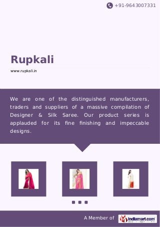 +91-9643007331
A Member of
Rupkali
www.rupkali.in
We are one of the distinguished manufacturers,
traders and suppliers of a massive compilation of
Designer & Silk Saree. Our product series is
applauded for its ﬁne ﬁnishing and impeccable
designs.
 