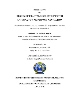 DISSERTATION
ON
DESIGN OF FRACTAL MICROSTRIP PATCH
ANTENNA FOR AEROSPACE NAVIGATION
SUBMITTED IN PARTIAL FULFILLMENT OF THE REQUIREMENT FOR THE
AWARD OF THE DEGREE OF
MASTER OF TECHNOLOGY
ELECTRONICS AND COMMUNICATION ENGINEERING
(SPECIALIZATION IN COMMUNICATION SYSTEMS)
SUBMITTED BY
Rupleen Kaur (2013ECB1235)
(Reg. No. 2013 RG/A-277)
UNDER THE SUPERVISION OF
Er. Satbir Singh (Assistant Professor)
DEPARTMENT OF ELECTRONICS AND COMMUNICATION
ENGINEERING
GURU NANAK DEV UNIVERSITY, RC GURDASPUR
JULY, 2015
 