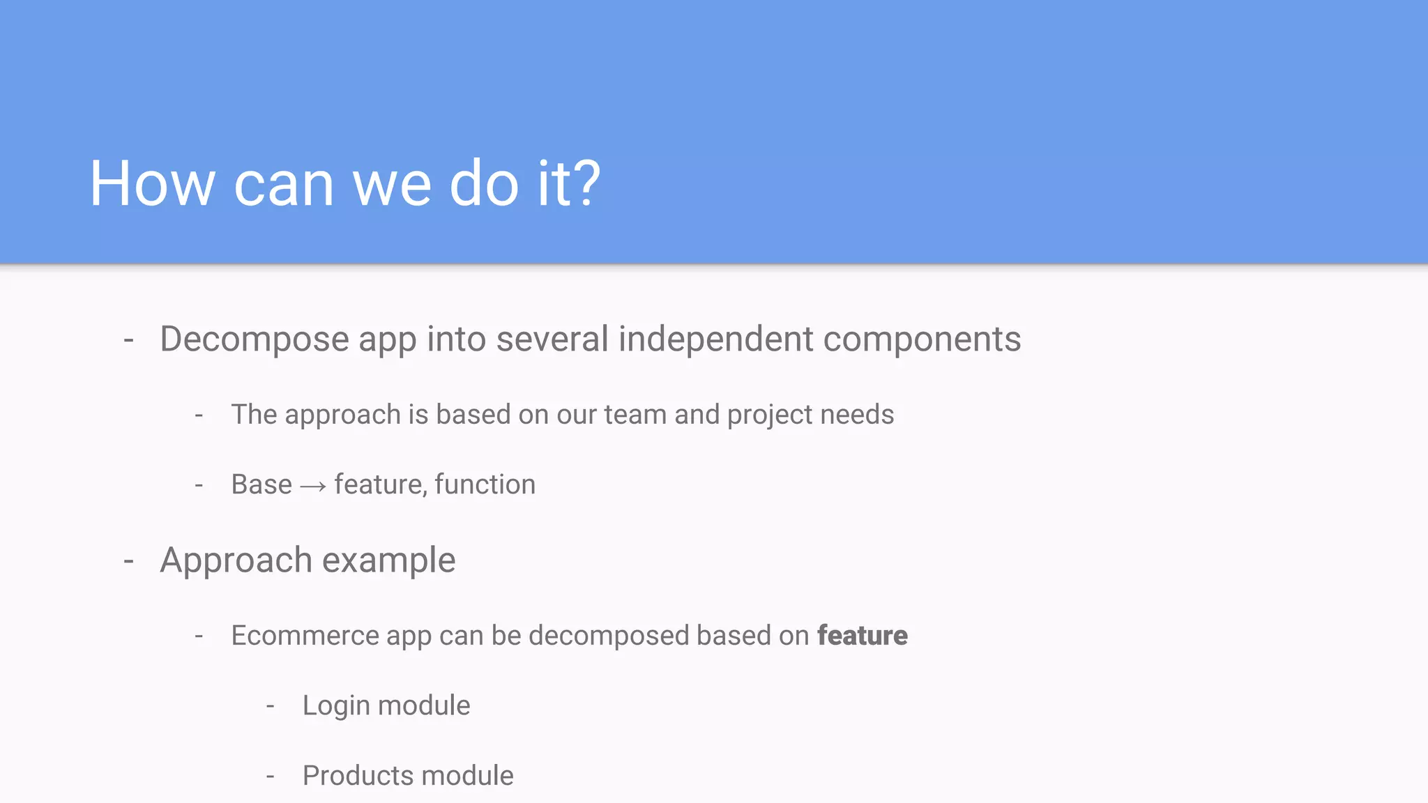 How can we do it?
- Decompose app into several independent components
- The approach is based on our team and project needs
- Base → feature, function
- Approach example
- Ecommerce app can be decomposed based on feature
- Login module
- Products module
 