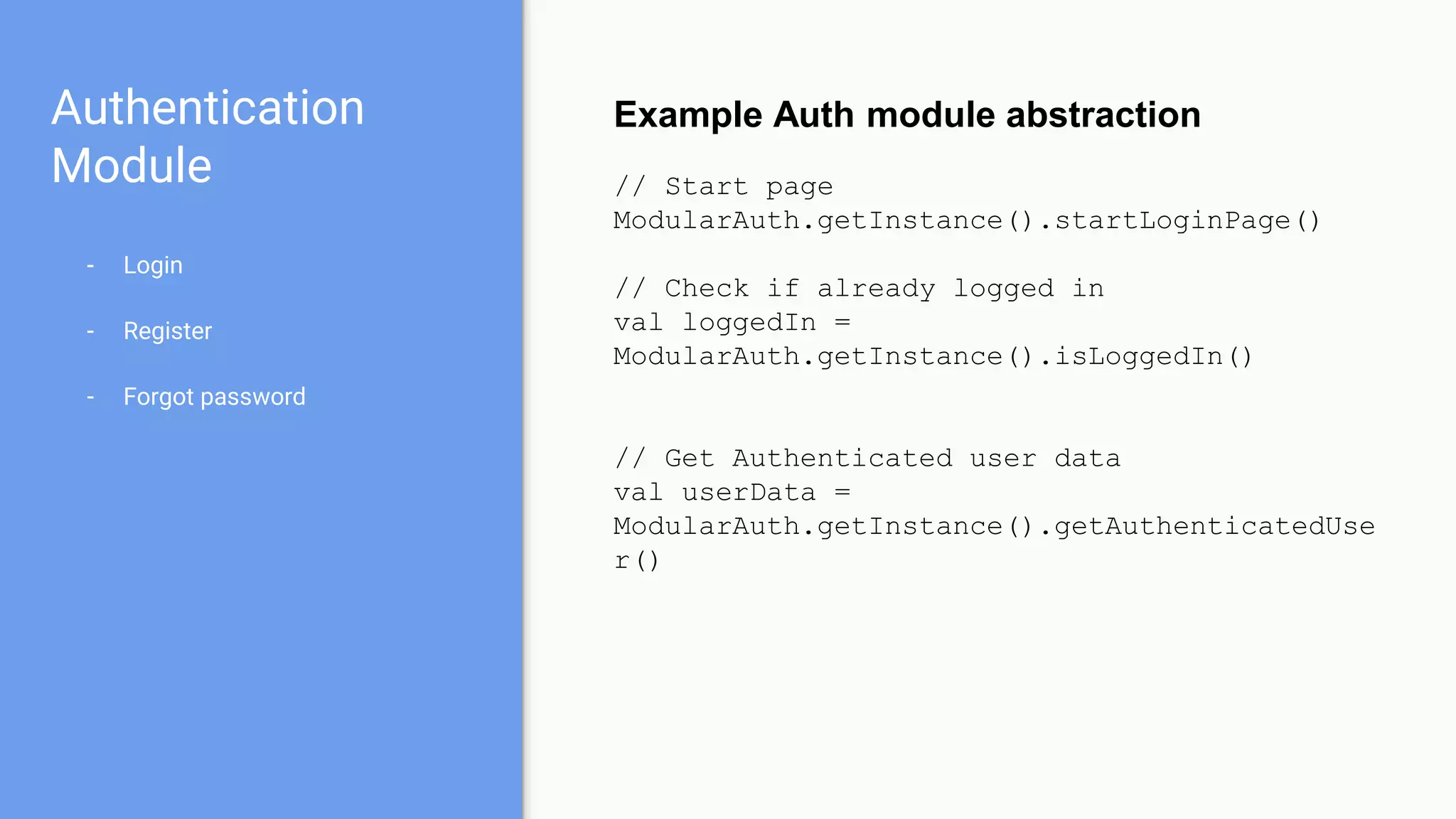 Authentication
Module
- Login
- Register
- Forgot password
Example Auth module abstraction
// Start page
ModularAuth.getInstance().startLoginPage()
// Check if already logged in
val loggedIn =
ModularAuth.getInstance().isLoggedIn()
// Get Authenticated user data
val userData =
ModularAuth.getInstance().getAuthenticatedUse
r()
 