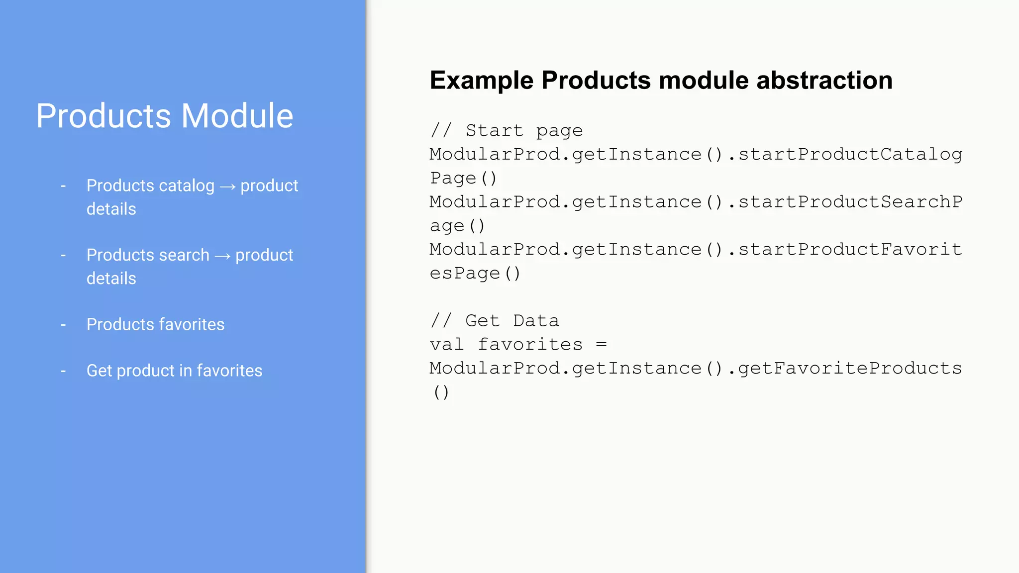 Products Module
- Products catalog → product
details
- Products search → product
details
- Products favorites
- Get product in favorites
Example Products module abstraction
// Start page
ModularProd.getInstance().startProductCatalog
Page()
ModularProd.getInstance().startProductSearchP
age()
ModularProd.getInstance().startProductFavorit
esPage()
// Get Data
val favorites =
ModularProd.getInstance().getFavoriteProducts
()
 