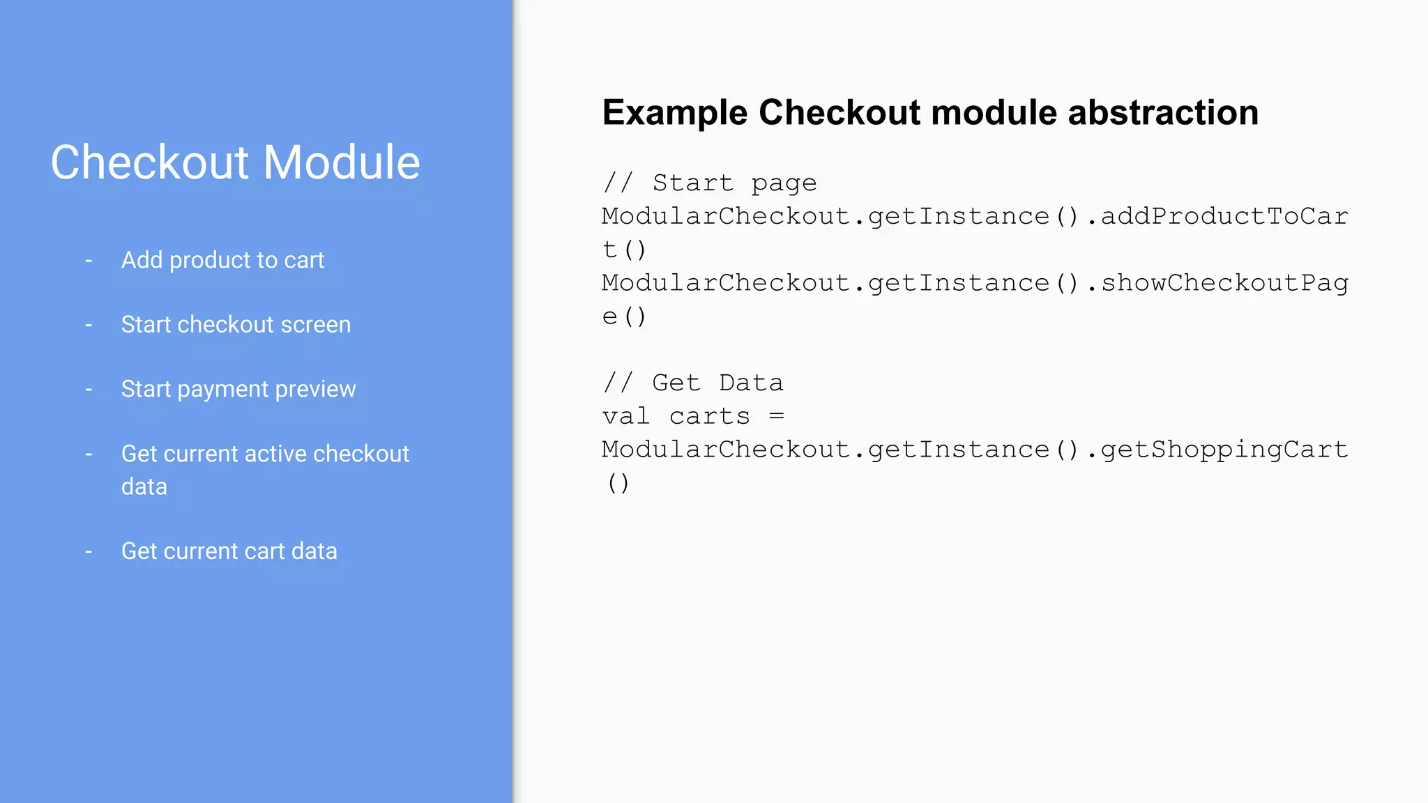 Checkout Module
- Add product to cart
- Start checkout screen
- Start payment preview
- Get current active checkout
data
- Get current cart data
Example Checkout module abstraction
// Start page
ModularCheckout.getInstance().addProductToCar
t()
ModularCheckout.getInstance().showCheckoutPag
e()
// Get Data
val carts =
ModularCheckout.getInstance().getShoppingCart
()
 