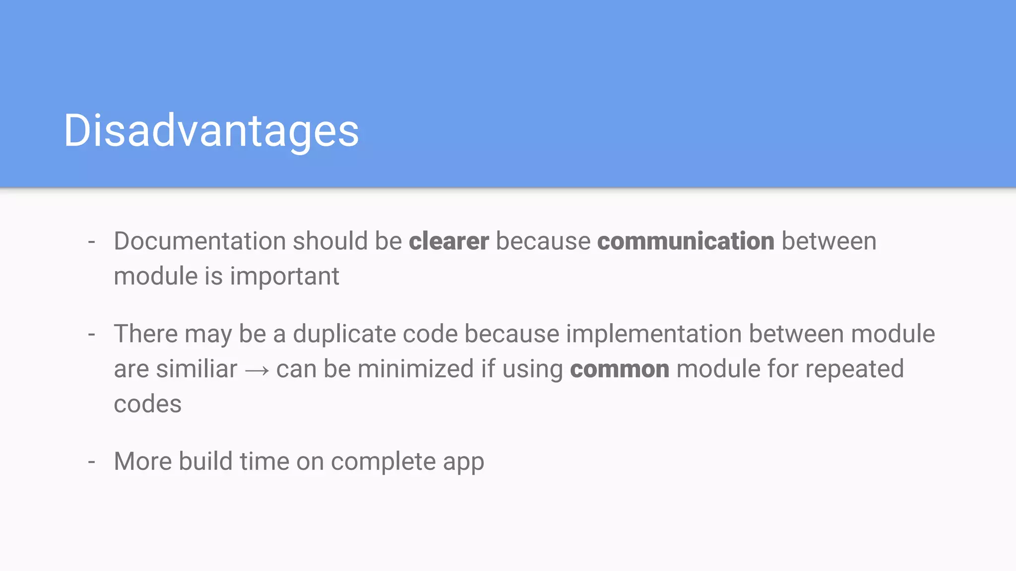 Disadvantages
- Documentation should be clearer because communication between
module is important
- There may be a duplicate code because implementation between module
are similiar → can be minimized if using common module for repeated
codes
- More build time on complete app
 