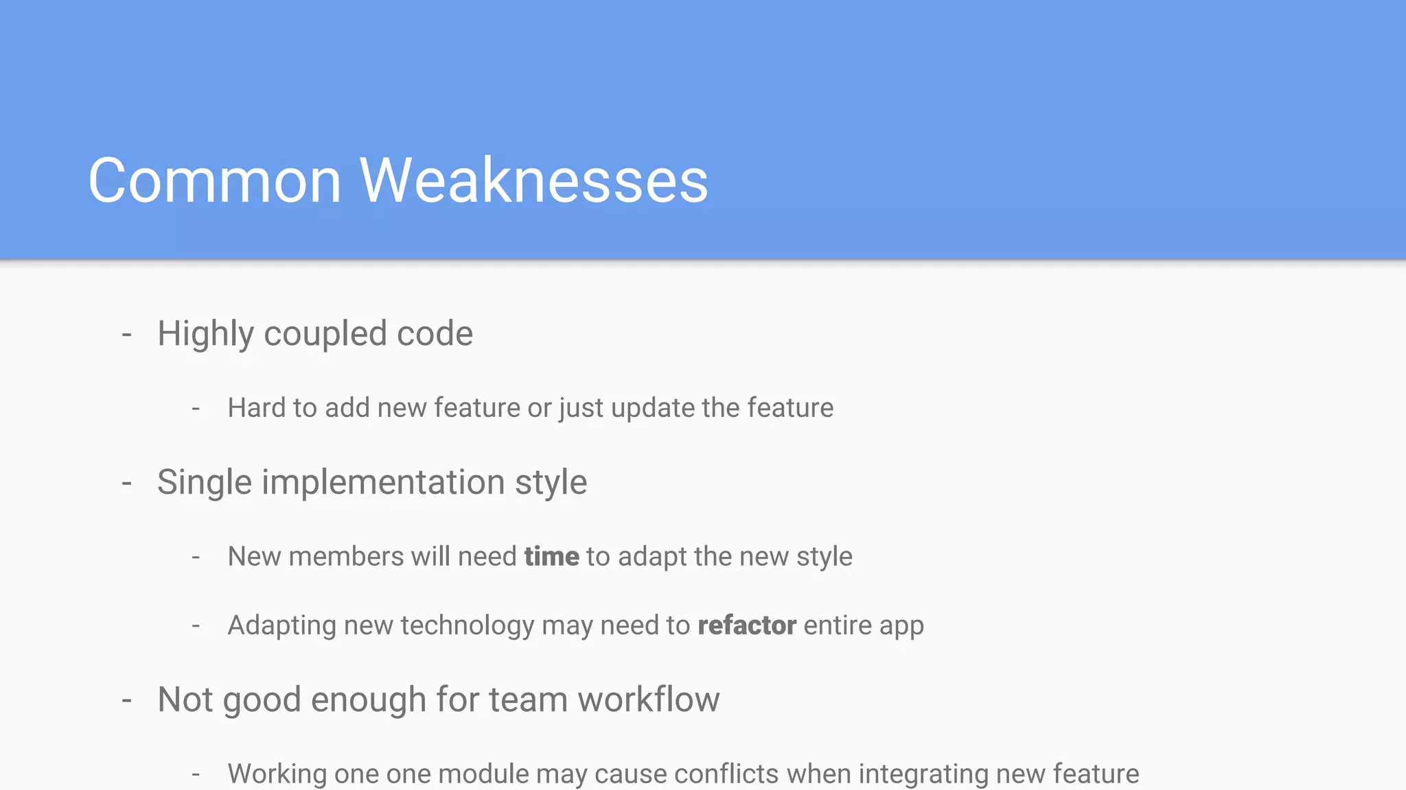 - Highly coupled code
- Hard to add new feature or just update the feature
- Single implementation style
- New members will need time to adapt the new style
- Adapting new technology may need to refactor entire app
- Not good enough for team workflow
- Working one one module may cause conflicts when integrating new feature
Common Weaknesses
 