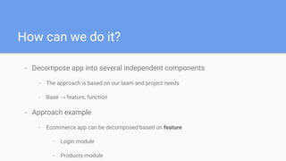 How can we do it?
- Decompose app into several independent components
- The approach is based on our team and project needs
- Base → feature, function
- Approach example
- Ecommerce app can be decomposed based on feature
- Login module
- Products module
 