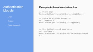 Authentication
Module
- Login
- Register
- Forgot password
Example Auth module abstraction
// Start page
ModularAuth.getInstance().startLoginPage()
// Check if already logged in
val loggedIn =
ModularAuth.getInstance().isLoggedIn()
// Get Authenticated user data
val userData =
ModularAuth.getInstance().getAuthenticatedUse
r()
 