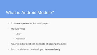 What is Android Module?
- It is a component of Android project.
- Module types
- Library
- Application
- An Android project can consists of several modules
- Each module can be developed independently
 