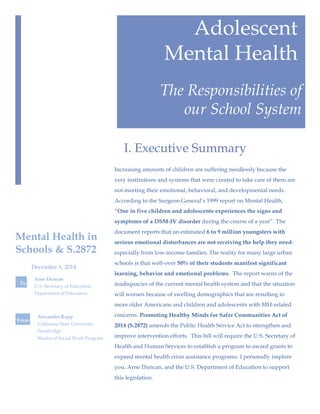 Adolescent
Mental Health
The Responsibilities of
our School System
Increasing amounts of children are suffering needlessly because the
very institutions and systems that were created to take care of them are
not meeting their emotional, behavioral, and developmental needs.
According to the Surgeon General’s 1999 report on Mental Health,
“One in five children and adolescents experiences the signs and
symptoms of a DSM-IV disorder during the course of a year”. The
document reports that an estimated 6 to 9 million youngsters with
serious emotional disturbances are not receiving the help they need-
especially from low-income families. The reality for many large urban
schools is that well-over 50% of their students manifest significant
learning, behavior and emotional problems. The report warns of the
inadequacies of the current mental health system and that the situation
will worsen because of swelling demographics that are resulting in
more older Americans and children and adolescents with MH-related
concerns. Promoting Healthy Minds for Safer Communities Act of
2014 (S.2872) amends the Public Health Service Act to strengthen and
improve intervention efforts. This bill will require the U.S. Secretary of
Health and Human Services to establish a program to award grants to
expand mental health crisis assistance programs. I personally implore
you, Arne Duncan, and the U.S. Department of Education to support
this legislation.
I. Executive Summary
Arne Duncan
U.S. Secretary of Education
Department of Education
Mental Health in
Schools & S.2872
Alexandra Rupp
California State University,
Northridge
Master of Social Work Program
To
From
December 1, 2014
 