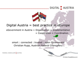 Digital Austria = best practice in eEurope
eGovernment in Austria = Organisation + Implementation
                         + Cooperation + Coordination



    smart : connected : trusted : open Government
     Christian Rupp, Austrian Federal Chancellery




                                                Christian.Rupp@bka.gv.at
 