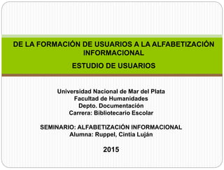 DE LA FORMACIÓN DE USUARIOS A LA ALFABETIZACIÓN
INFORMACIONAL
ESTUDIO DE USUARIOS
Universidad Nacional de Mar del Plata
Facultad de Humanidades
Depto. Documentación
Carrera: Bibliotecario Escolar
SEMINARIO: ALFABETIZACIÓN INFORMACIONAL
Alumna: Ruppel, Cintia Luján
2015
 