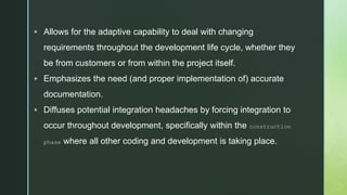 z
 Allows for the adaptive capability to deal with changing
requirements throughout the development life cycle, whether they
be from customers or from within the project itself.
 Emphasizes the need (and proper implementation of) accurate
documentation.
 Diffuses potential integration headaches by forcing integration to
occur throughout development, specifically within the construction
phase where all other coding and development is taking place.
 