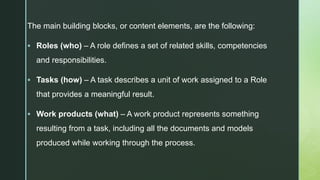 z
The main building blocks, or content elements, are the following:
 Roles (who) – A role defines a set of related skills, competencies
and responsibilities.
 Tasks (how) – A task describes a unit of work assigned to a Role
that provides a meaningful result.
 Work products (what) – A work product represents something
resulting from a task, including all the documents and models
produced while working through the process.
 