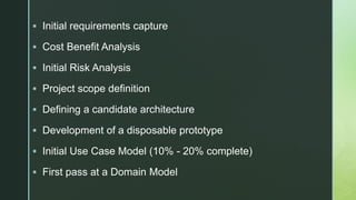 z Initial requirements capture
 Cost Benefit Analysis
 Initial Risk Analysis
 Project scope definition
 Defining a candidate architecture
 Development of a disposable prototype
 Initial Use Case Model (10% - 20% complete)
 First pass at a Domain Model
 