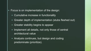 z
 Focus is on implementation of the design:
 Cumulative increase in functionality
 Greater depth of implementation (stubs fleshed out)
 Greater stability begins to appear
 Implement all details, not only those of central
architectural value
 Analysis continues, but design and coding
predominate (prioritize).
 