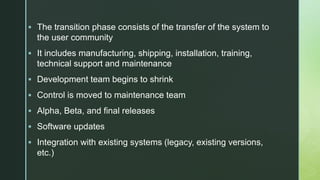 z
 The transition phase consists of the transfer of the system to
the user community
 It includes manufacturing, shipping, installation, training,
technical support and maintenance
 Development team begins to shrink
 Control is moved to maintenance team
 Alpha, Beta, and final releases
 Software updates
 Integration with existing systems (legacy, existing versions,
etc.)
 