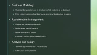 z
 Business Modeling:
 Understand organization and its structure in which system is to be deployed.
 Drive system requirements and achieving common understandings of system.
 Requirements Management:
 Capture and manage requirements
 Design a user friendly interface
 Define boundaries of system
 Estimates cost and time to develop product
 Analysis and design:
 Translate requirements into a visualize form
 Fulfils user’s all requirements
 
