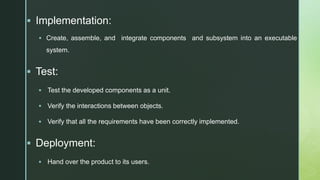 z Implementation:
 Create, assemble, and integrate components and subsystem into an executable
system.
 Test:
 Test the developed components as a unit.
 Verify the interactions between objects.
 Verify that all the requirements have been correctly implemented.
 Deployment:
 Hand over the product to its users.
 