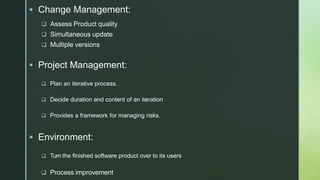 z
 Change Management:
 Assess Product quality
 Simultaneous update
 Multiple versions
 Project Management:
 Plan an iterative process.
 Decide duration and content of an iteration
 Provides a framework for managing risks.
 Environment:
 Turn the finished software product over to its users
 Process improvement
 