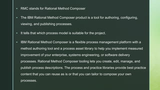 z
 RMC stands for Rational Method Composer
 The IBM Rational Method Composer product is a tool for authoring, configuring,
viewing, and publishing processes.
 It tells that which process model is suitable for the project.
 IBM Rational Method Composer is a flexible process management platform with a
method authoring tool and a process asset library to help you implement measured
improvement of your enterprise, systems engineering, or software delivery
processes. Rational Method Composer tooling lets you create, edit, manage, and
publish process descriptions. The process and practice libraries provide best practice
content that you can reuse as is or that you can tailor to compose your own
processes.
 