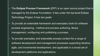 z
 The Eclipse Process Framework (EPF) is an open source project that is
managed by the Eclipse Foundation. It lies under the top-level Eclipse
Technology Project. It has two goals:
 To provide an extensible framework and exemplary tools for software
process engineering - method and process authoring, library
management, configuring and publishing a process.
 To provide exemplary and extensible process content for a range of
software development and management processes supporting iterative,
agile, and incremental development, and applicable to a broad set of
development platforms and applications
 