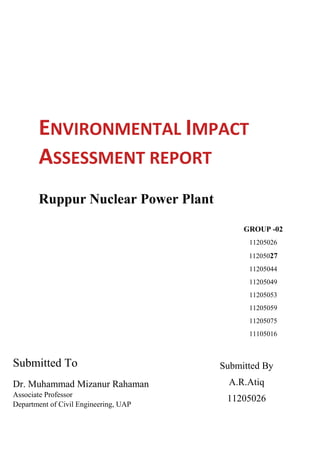 ENVIRONMENTAL IMPACT
ASSESSMENT REPORT
Ruppur Nuclear Power Plant
Submitted To
Dr. Muhammad Mizanur Rahaman
Associate Professor
Department of Civil Engineering, UAP
GROUP -02
11205026
11205027
11205044
11205049
11205053
11205059
11205075
11105016
Submitted By
A.R.Atiq
11205026
 