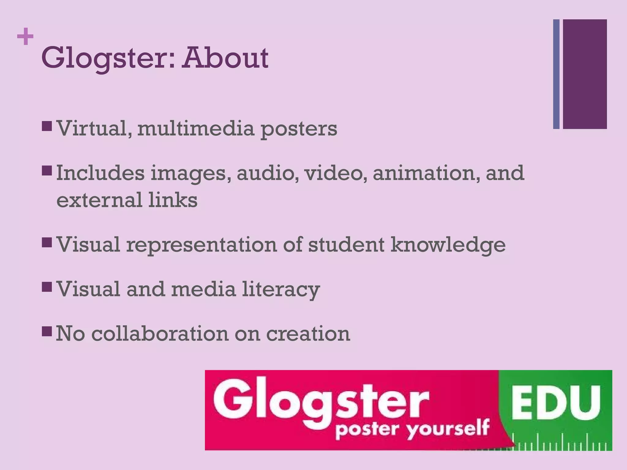 +
    Glogster: About

     Virtual, multimedia   posters
     Includesimages, audio, video, animation, and
     external links
     Visual   representation of student knowledge
     Visual   and media literacy
     No   collaboration on creation
 